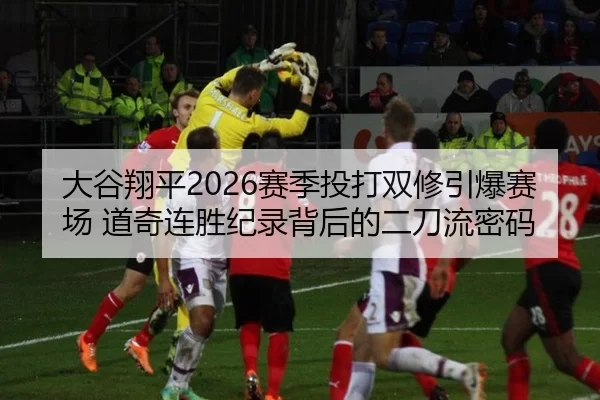 大谷翔平2026赛季投打双修引爆赛场 道奇连胜纪录背后的二刀流密码